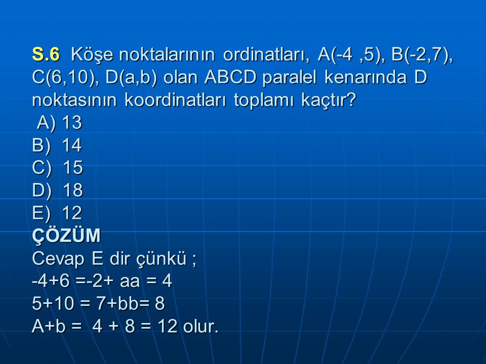 S.6 Köşe noktalarının ordinatları, A(-4 ,5), B(-2,7), C(6,10), D(a,b) olan ABCD paralel kenarında D noktasının koordinatları toplamı kaçtır.