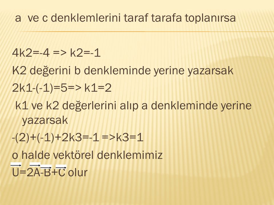 a ve c denklemlerini taraf tarafa toplanırsa 4k2=-4 => k2=-1 K2 değerini b denkleminde yerine yazarsak 2k1-(-1)=5=> k1=2 k1 ve k2 değerlerini alıp a denkleminde yerine yazarsak -(2)+(-1)+2k3=-1 =>k3=1 o halde vektörel denklemimiz U=2A-B+C olur