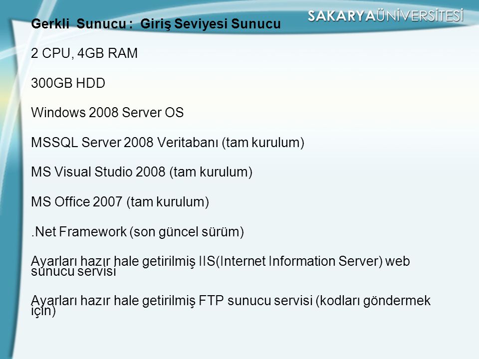 Gerkli Sunucu : Giriş Seviyesi Sunucu 2 CPU, 4GB RAM 300GB HDD Windows 2008 Server OS MSSQL Server 2008 Veritabanı (tam kurulum) MS Visual Studio 2008 (tam kurulum) MS Office 2007 (tam kurulum) .Net Framework (son güncel sürüm) Ayarları hazır hale getirilmiş IIS(Internet Information Server) web sunucu servisi Ayarları hazır hale getirilmiş FTP sunucu servisi (kodları göndermek için)