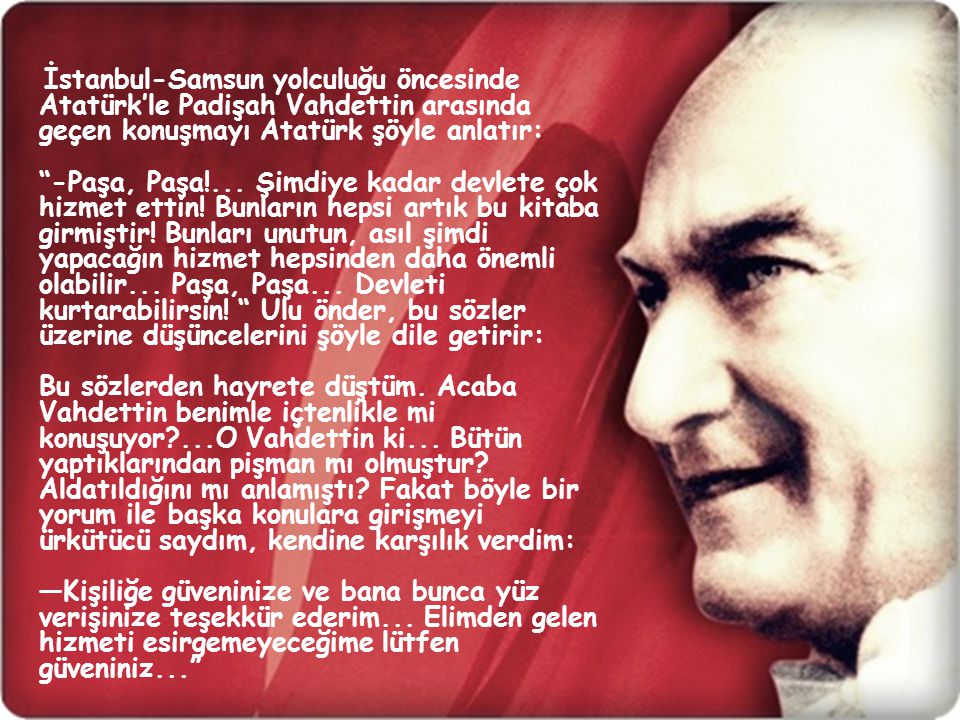 İstanbul-Samsun yolculuğu öncesinde Atatürk’le Padişah Vahdettin arasında geçen konuşmayı Atatürk şöyle anlatır: -Paşa, Paşa!...