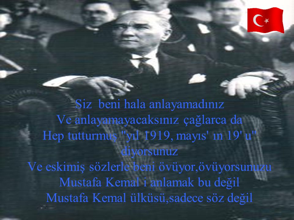Siz beni hala anlayamadınız Ve anlayamayacaksınız çağlarca da Hep tutturmuş yıl 1919, mayıs ın 19 u diyorsunuz Ve eskimiş sözlerle beni övüyor,övüyorsunuzu Mustafa Kemal i anlamak bu değil Mustafa Kemal ülküsü,sadece söz değil