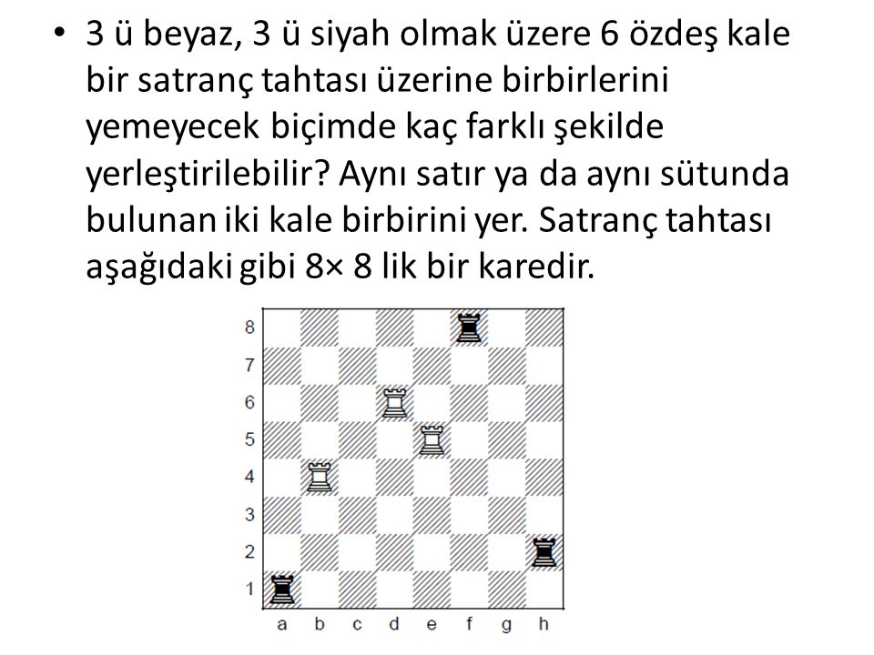 3 ü beyaz, 3 ü siyah olmak üzere 6 özdeş kale bir satranç tahtası üzerine birbirlerini yemeyecek biçimde kaç farklı şekilde yerleştirilebilir.