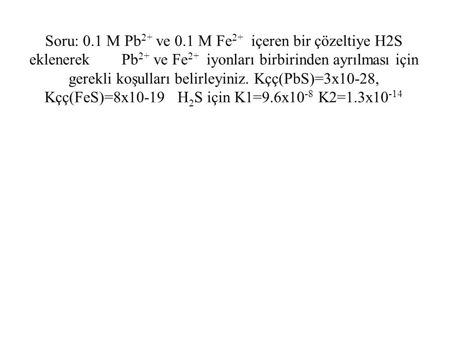 Soru: 0.1 M Pb2+ ve 0.1 M Fe2+ içeren bir çözeltiye H2S eklenerek Pb2+ ve Fe2+ iyonları birbirinden ayrılması için gerekli koşulları belirleyiniz.