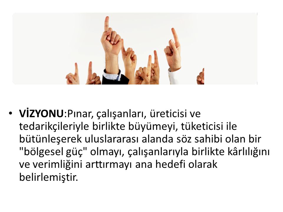 VİZYONU:Pınar, çalışanları, üreticisi ve tedarikçileriyle birlikte büyümeyi, tüketicisi ile bütünleşerek uluslararası alanda söz sahibi olan bir bölgesel güç olmayı, çalışanlarıyla birlikte kârlılığını ve verimliğini arttırmayı ana hedefi olarak belirlemiştir.