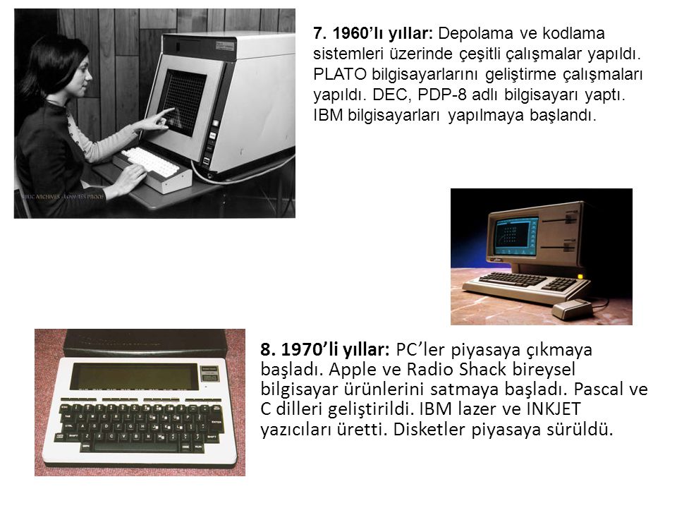 ’lı yıllar: Depolama ve kodlama sistemleri üzerinde çeşitli çalışmalar yapıldı. PLATO bilgisayarlarını geliştirme çalışmaları yapıldı. DEC, PDP-8 adlı bilgisayarı yaptı. IBM bilgisayarları yapılmaya başlandı.
