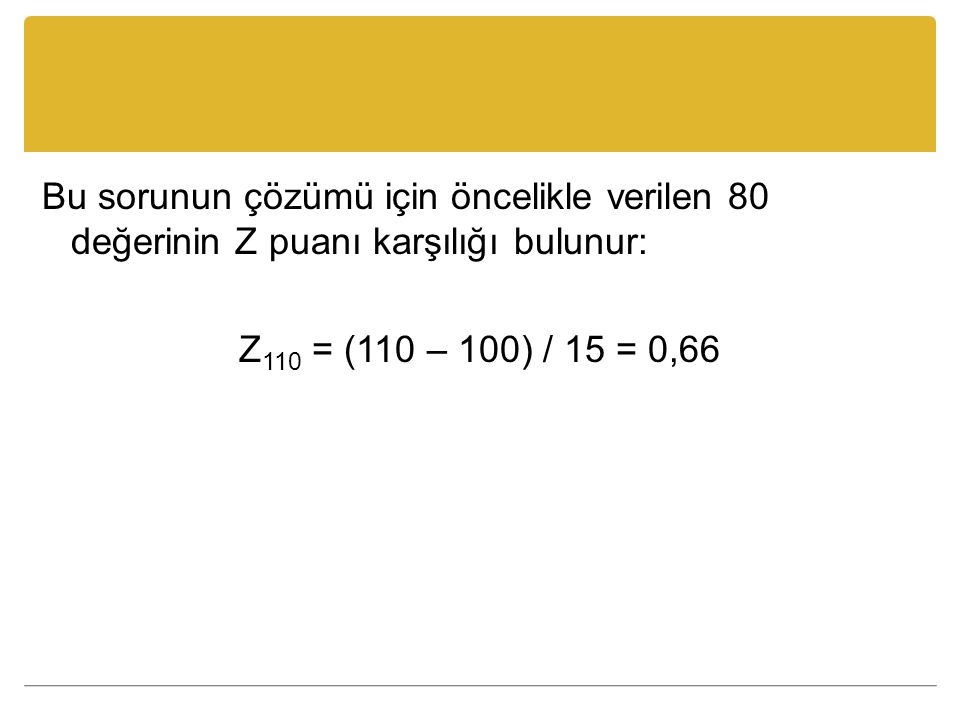 Bu sorunun çözümü için öncelikle verilen 80 değerinin Z puanı karşılığı bulunur: Z110 = (110 – 100) / 15 = 0,66