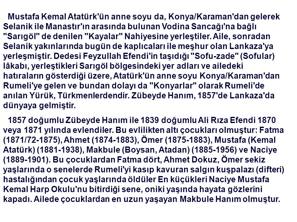 Mustafa Kemal Atatürk ün anne soyu da, Konya/Karaman dan gelerek Selanik ile Manastır ın arasında bulunan Vodina Sancağı na bağlı Sarıgöl de denilen Kayalar Nahiyesine yerleştiler. Aile, sonradan Selanik yakınlarında bugün de kaplıcaları ile meşhur olan Lankaza ya yerleşmiştir. Dedesi Feyzullah Efendi in taşıdığı Sofu-zade (Sofular) lâkabı, yerleştikleri Sarıgöl bölgesindeki yer adları ve ailedeki hatıraların gösterdiği üzere, Atatürk ün anne soyu Konya/Karaman dan Rumeli ye gelen ve bundan dolayı da Konyarlar olarak Rumeli de anılan Yürük, Türkmenlerdendir. Zübeyde Hanım, 1857 de Lankaza da dünyaya gelmiştir.
