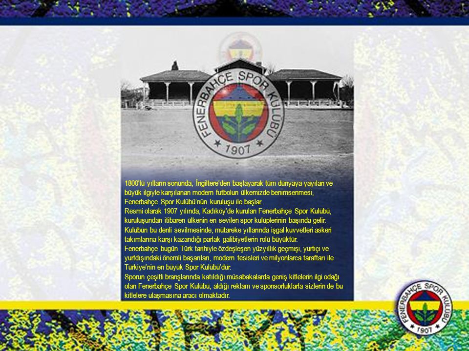 1800’lü yılların sonunda, İngiltere’den başlayarak tüm dünyaya yayılan ve büyük ilgiyle karşılanan modern futbolun ülkemizde benimsenmesi, Fenerbahçe Spor Kulübü’nün kuruluşu ile başlar.