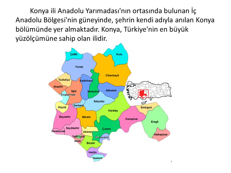 Konya ili Anadolu Yarımadası nın ortasında bulunan İç Anadolu Bölgesi nin güneyinde, şehrin kendi adıyla anılan Konya bölümünde yer almaktadır. Konya, Türkiye nin en büyük yüzölçümüne sahip olan ilidir.