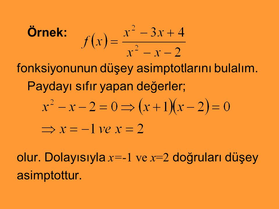 Örnek: fonksiyonunun düşey asimptotlarını bulalım. Paydayı sıfır yapan değerler; olur. Dolayısıyla x=-1 ve x=2 doğruları düşey.