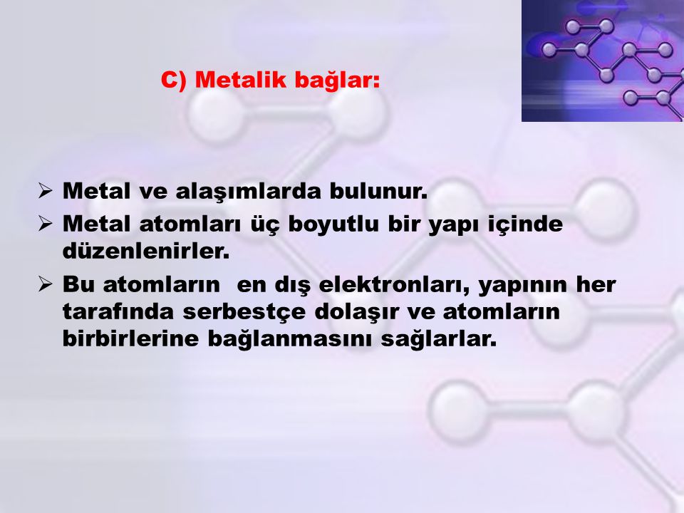 C) Metalik bağlar: Metal ve alaşımlarda bulunur. Metal atomları üç boyutlu bir yapı içinde düzenlenirler.