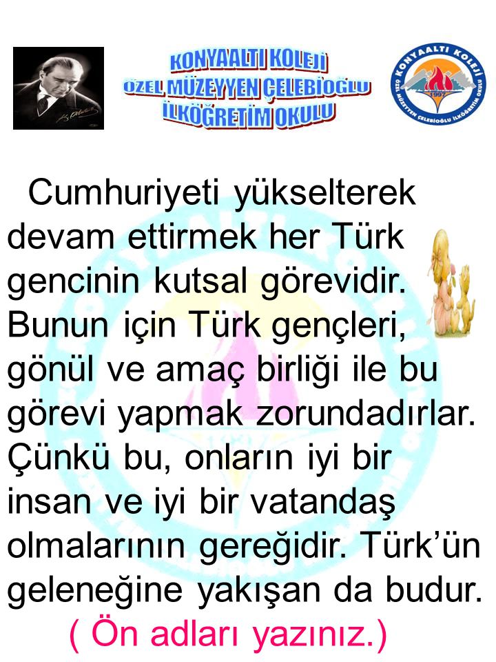 Cumhuriyeti yükselterek devam ettirmek her Türk gencinin kutsal görevidir. Bunun için Türk gençleri, gönül ve amaç birliği ile bu görevi yapmak zorundadırlar. Çünkü bu, onların iyi bir insan ve iyi bir vatandaş olmalarının gereğidir. Türk’ün geleneğine yakışan da budur.