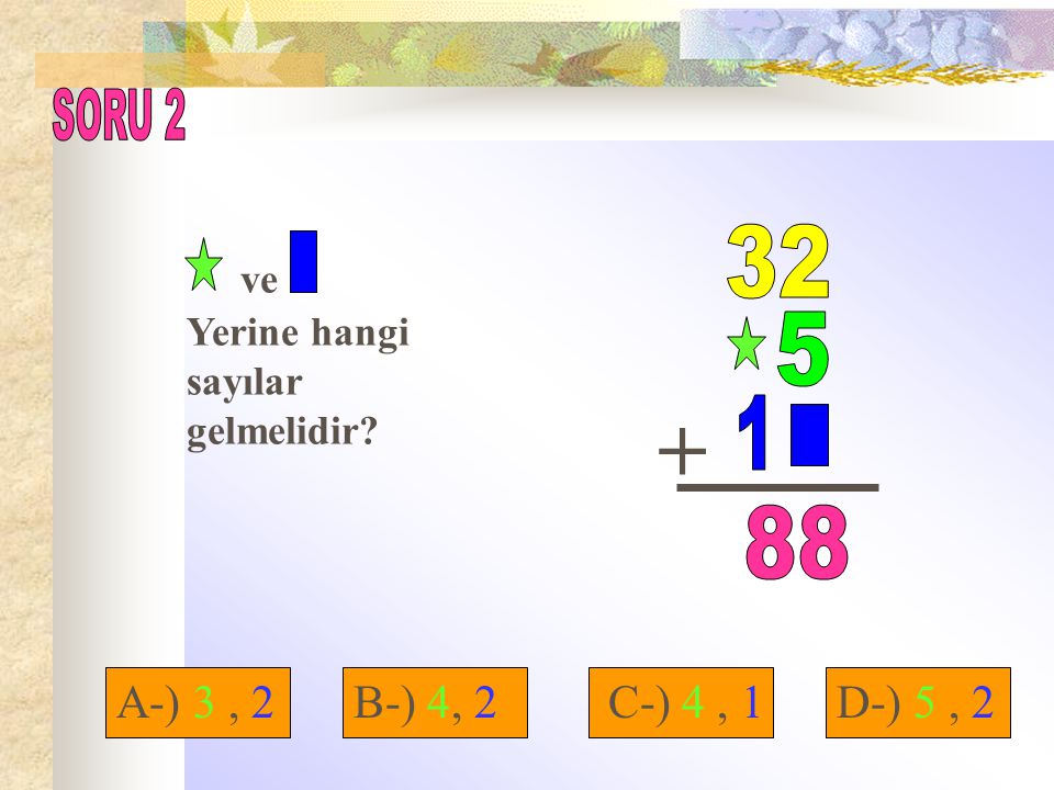 SORU 2 ve Yerine hangi sayılar gelmelidir A-) 3 , 2 B-) 4, 2 C-) 4 , 1 D-) 5 , 2