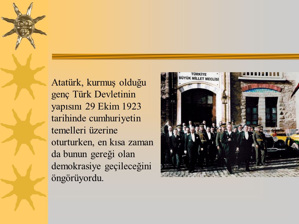 Atatürk, kurmuş olduğu genç Türk Devletinin yapısını 29 Ekim 1923 tarihinde cumhuriyetin temelleri üzerine oturturken, en kısa zaman da bunun gereği olan demokrasiye geçileceğini öngörüyordu.