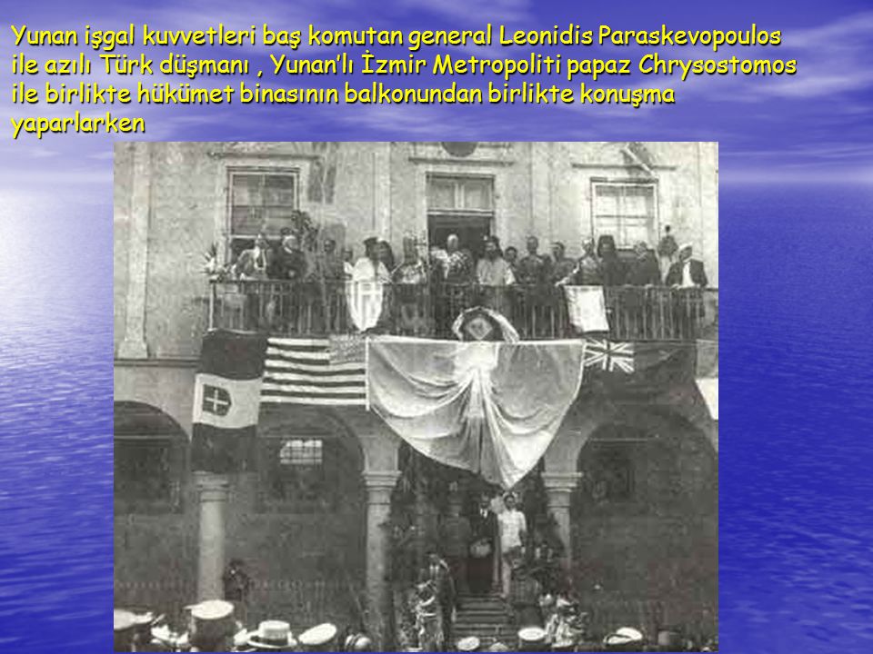 Yunan işgal kuvvetleri baş komutan general Leonidis Paraskevopoulos ile azılı Türk düşmanı , Yunan’lı İzmir Metropoliti papaz Chrysostomos ile birlikte hükümet binasının balkonundan birlikte konuşma yaparlarken