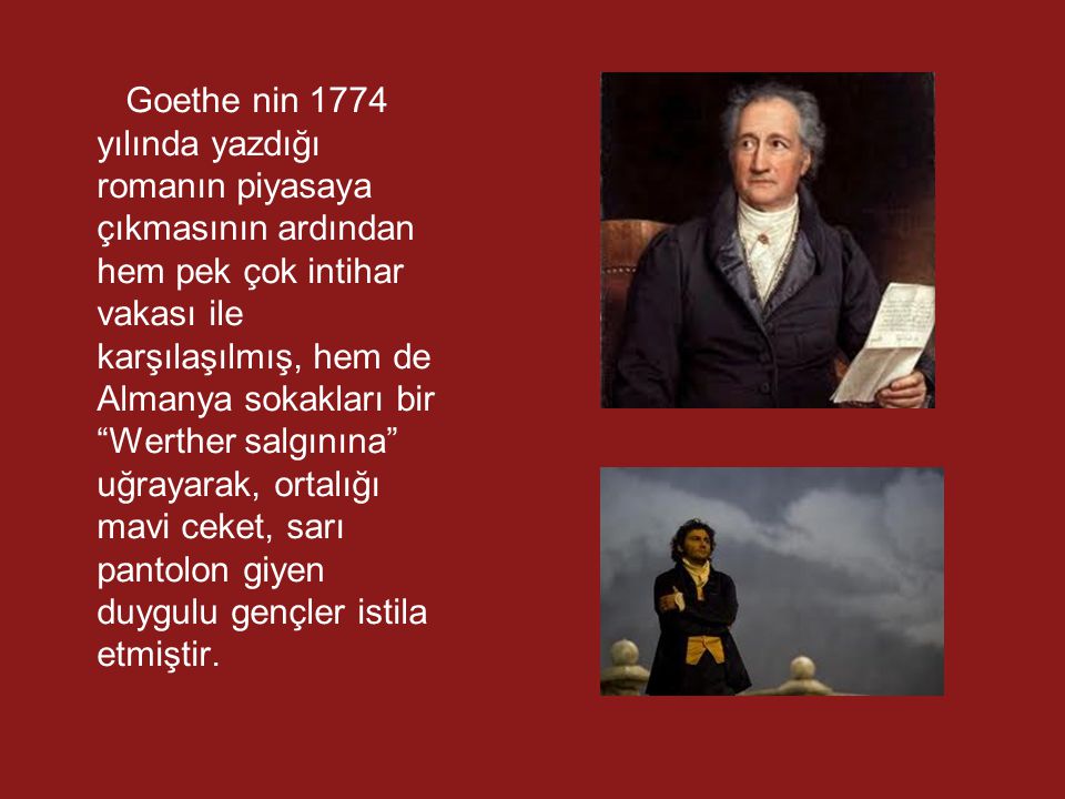 Goethe nin 1774 yılında yazdığı romanın piyasaya çıkmasının ardından hem pek çok intihar vakası ile karşılaşılmış, hem de Almanya sokakları bir Werther salgınına uğrayarak, ortalığı mavi ceket, sarı pantolon giyen duygulu gençler istila etmiştir.