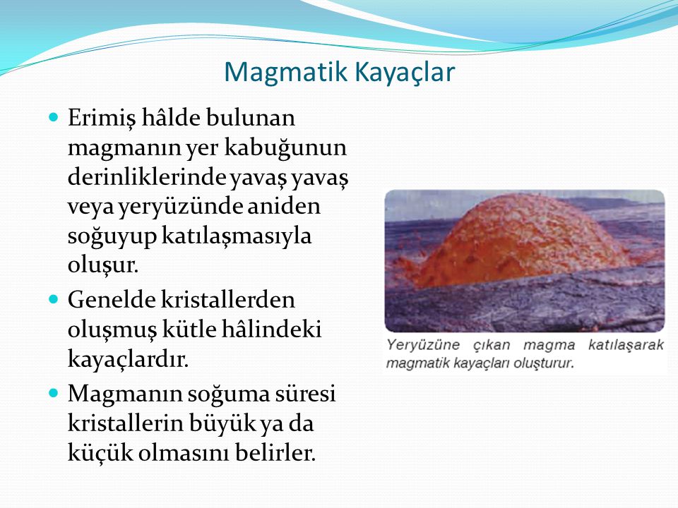 Magmatik Kayaçlar Erimiş hâlde bulunan magmanın yer kabuğunun derinliklerinde yavaş yavaş veya yeryüzünde aniden soğuyup katılaşmasıyla oluşur.