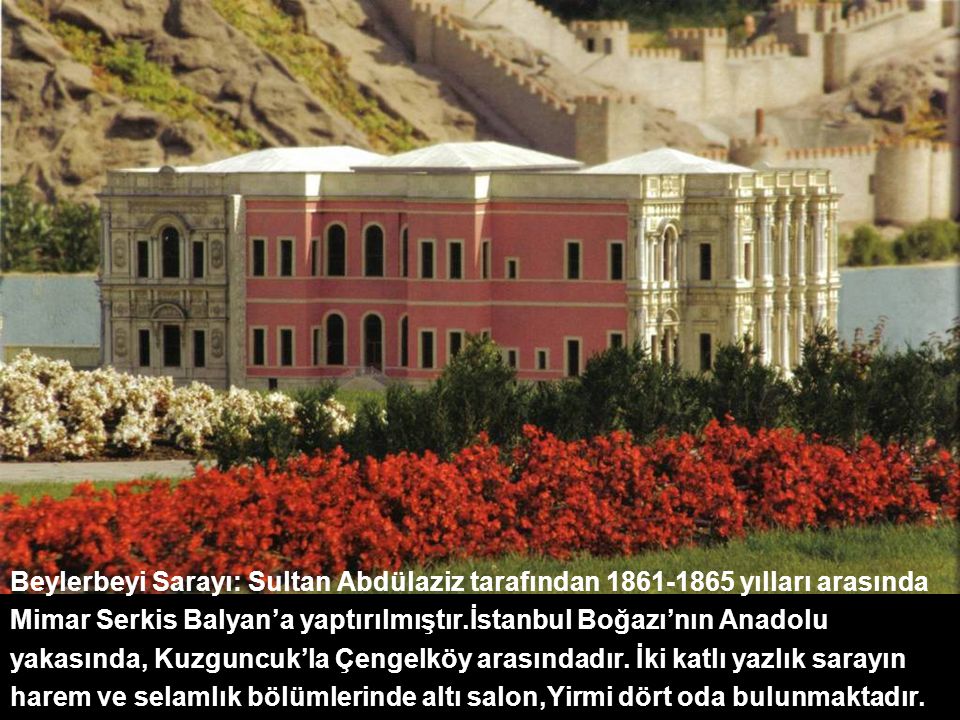 Beylerbeyi Sarayı: Sultan Abdülaziz tarafından yılları arasında Mimar Serkis Balyan’a yaptırılmıştır.İstanbul Boğazı’nın Anadolu yakasında, Kuzguncuk’la Çengelköy arasındadır. İki katlı yazlık sarayın harem ve selamlık bölümlerinde altı salon,Yirmi dört oda bulunmaktadır.