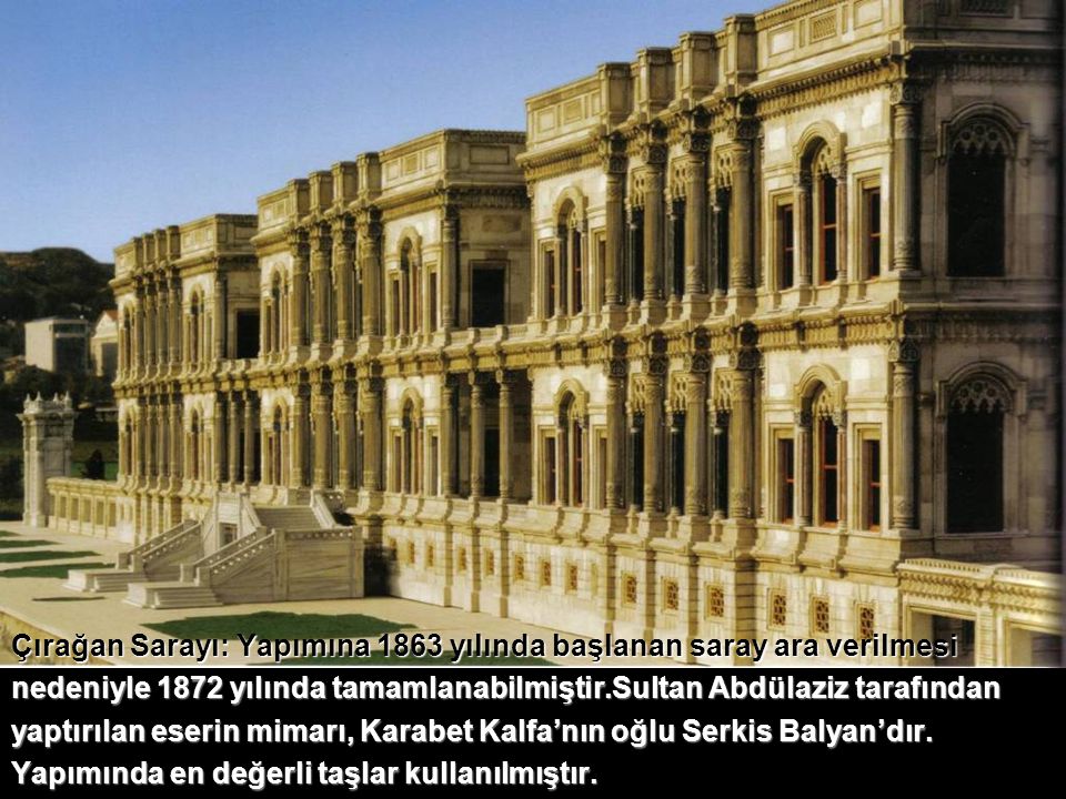 Çırağan Sarayı: Yapımına 1863 yılında başlanan saray ara verilmesi nedeniyle 1872 yılında tamamlanabilmiştir.Sultan Abdülaziz tarafından yaptırılan eserin mimarı, Karabet Kalfa’nın oğlu Serkis Balyan’dır. Yapımında en değerli taşlar kullanılmıştır.
