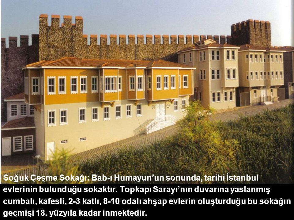 Soğuk Çeşme Sokağı: Bab-ı Humayun’un sonunda, tarihi İstanbul evlerinin bulunduğu sokaktır. Topkapı Sarayı’nın duvarına yaslanmış cumbalı, kafesli, 2-3 katlı, 8-10 odalı ahşap evlerin oluşturduğu bu sokağın geçmişi 18. yüzyıla kadar inmektedir.