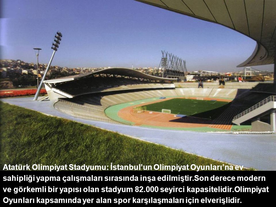 Atatürk Olimpiyat Stadyumu: İstanbul’un Olimpiyat Oyunları’na ev sahipliği yapma çalışmaları sırasında inşa edilmiştir.Son derece modern ve görkemli bir yapısı olan stadyum seyirci kapasitelidir.Olimpiyat Oyunları kapsamında yer alan spor karşılaşmaları için elverişlidir.