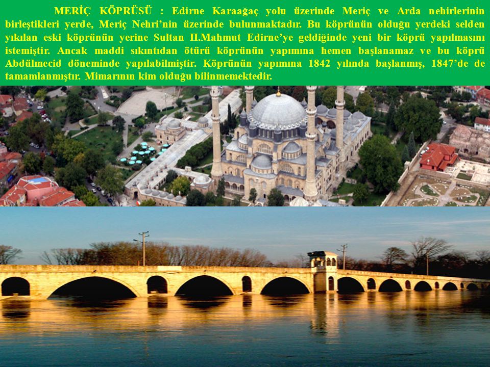 MERİÇ KÖPRÜSÜ : Edirne Karaağaç yolu üzerinde Meriç ve Arda nehirlerinin birleştikleri yerde, Meriç Nehri’nin üzerinde bulunmaktadır.