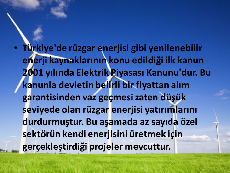 Türkiye de rüzgar enerjisi gibi yenilenebilir enerji kaynaklarının konu edildiği ilk kanun 2001 yılında Elektrik Piyasası Kanunu dur.