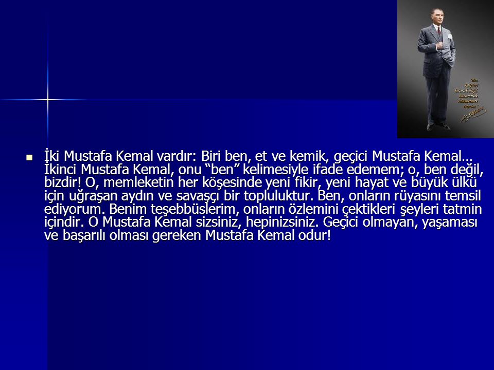 İki Mustafa Kemal vardır: Biri ben, et ve kemik, geçici Mustafa Kemal… İkinci Mustafa Kemal, onu ben kelimesiyle ifade edemem; o, ben değil, bizdir.