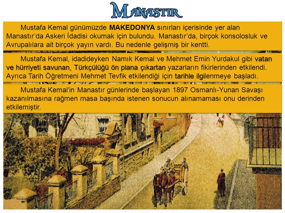 Mustafa Kemal günümüzde MAKEDONYA sınırları içerisinde yer alan Manastır’da Askeri İdadisi okumak için bulundu. Manastır’da, birçok konsolosluk ve Avrupalılara ait birçok yayın vardı. Bu nedenle gelişmiş bir kentti.
