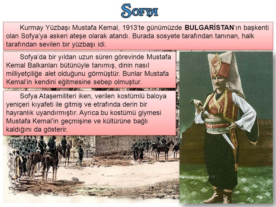 Kurmay Yüzbaşı Mustafa Kemal, 1913’te günümüzde BULGARİSTAN’ın başkenti olan Sofya’ya askeri ateşe olarak atandı. Burada sosyete tarafından tanınan, halk tarafından sevilen bir yüzbaşı idi.