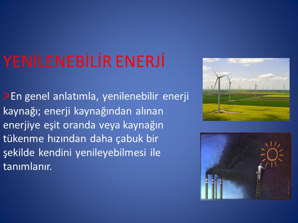 YENİLENEBİLİR ENERJİ >En genel anlatımla, yenilenebilir enerji kaynağı; enerji kaynağından alınan enerjiye eşit oranda veya kaynağın tükenme hızından daha çabuk bir şekilde kendini yenileyebilmesi ile tanımlanır.