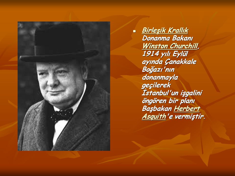 Birleşik Krallık Donanma Bakanı Winston Churchill, 1914 yılı Eylül ayında Çanakkale Boğazı nın donanmayla geçilerek İstanbul un işgalini öngören bir planı Başbakan Herbert Asquith e vermiştir.