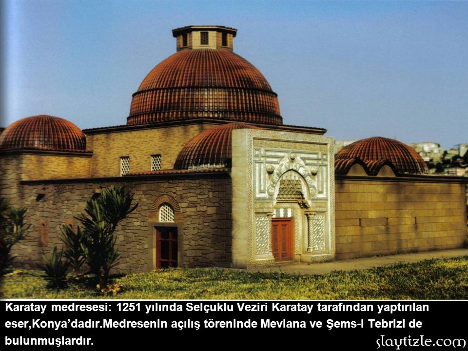 Karatay medresesi: 1251 yılında Selçuklu Veziri Karatay tarafından yaptırılan eser,Konya’dadır.Medresenin açılış töreninde Mevlana ve Şems-i Tebrizi de bulunmuşlardır.