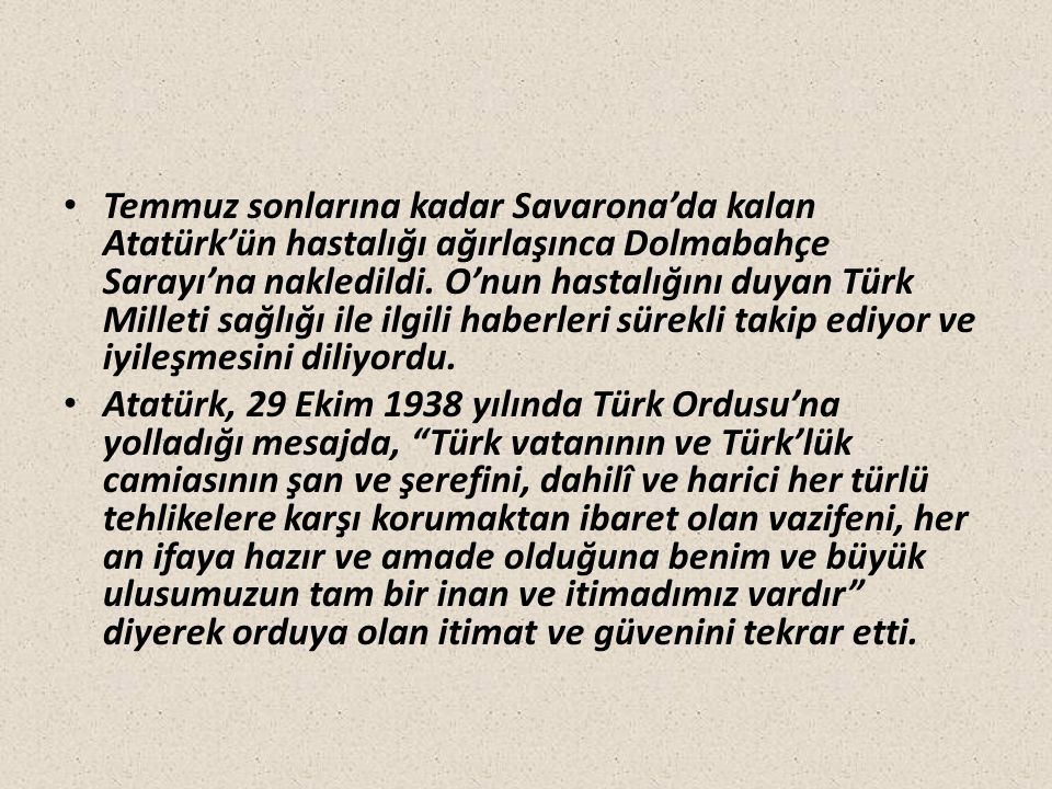 Temmuz sonlarına kadar Savarona’da kalan Atatürk’ün hastalığı ağırlaşınca Dolmabahçe Sarayı’na nakledildi. O’nun hastalığını duyan Türk Milleti sağlığı ile ilgili haberleri sürekli takip ediyor ve iyileşmesini diliyordu.