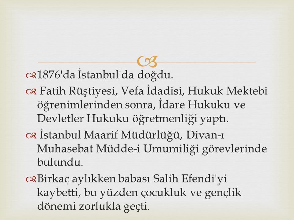 1876 da İstanbul da doğdu. Fatih Rüştiyesi, Vefa İdadisi, Hukuk Mektebi öğre­nimlerinden sonra, İdare Hukuku ve Devletler Hukuku öğretmenliği yaptı.