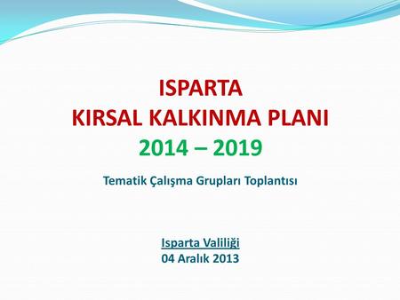 ISPARTA KIRSAL KALKINMA PLANI 2014 – 2019 Tematik Çalışma Grupları Toplantısı Isparta Valiliği 04 Aralık 2013.