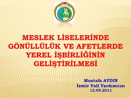 MESLEK LİSELERİNDE GÖNÜLLÜLÜK VE AFETLERDE YEREL İŞBİRLİĞİNİN GELİŞTİRİLMESİ Mustafa AYDIN İzmir Vali Yardımcısı 12.09.2011.