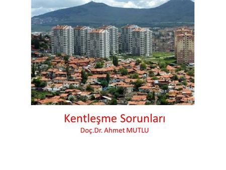 Kentleşme Sorunları Doç.Dr. Ahmet MUTLU