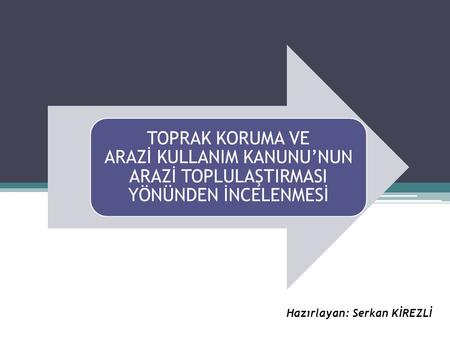 TOPRAK KORUMA VE ARAZİ KULLANIM KANUNU’NUN ARAZİ TOPLULAŞTIRMASI YÖNÜNDEN İNCELENMESİ Hazırlayan: Serkan KİREZLİ.