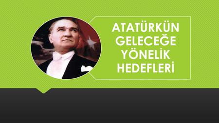 ATATÜRKÜN GELECEĞE YÖNELİK HEDEFLERİ