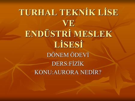 TURHAL TEKNİK LİSE VE ENDÜSTRİ MESLEK LİSESİ DÖNEM ÖDEVİ DERS:FİZİK KONU:AURORA NEDİR?