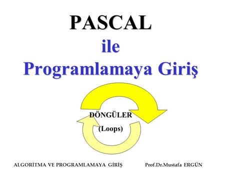 ALGORİTMA VE PROGRAMLAMAYA GİRİŞ Prof.Dr.Mustafa ERGÜN PASCAL ile Programlamaya Giriş DÖNGÜLER (Loops)