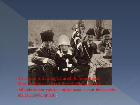 Bir akşam sofrasının hararetli bir döneminde Mustafa Kemal, kişisel özgürlüğünün birçok bölümlerinden yoksun bırakılması acısını hüzün dolu sözlerle şöyle.
