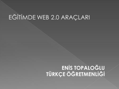 EĞİTİMDE WEB 2.0 ARAÇLARI ENİS TOPALOĞLU TÜRKÇE ÖĞRETMENLİĞİ.