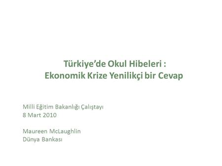 Türkiye’de Okul Hibeleri : Ekonomik Krize Yenilikçi bir Cevap Milli Eğitim Bakanlığı Çalıştayı 8 Mart 2010 Maureen McLaughlin Dünya Bankası.