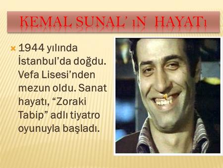 Kemal sunal’ ın hayatı 1944 yılında İstanbul’da doğdu. Vefa Lisesi’nden mezun oldu. Sanat hayatı, “Zoraki Tabip” adlı tiyatro oyunuyla başladı.