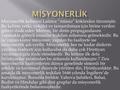 Misyonerlik kelimesi Latince “missio” kökünden türemiştir. Bu kelime yetki, vekâlet ve tamamlaması için birine verilen görevi ifade eder. Misyon, bir dinin.