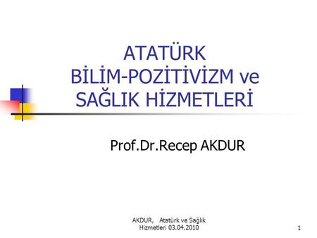 AKDUR, Atatürk ve Sağlık Hizmetleri 03.04.20101 ATATÜRK BİLİM-POZİTİVİZM ve SAĞLIK HİZMETLERİ Prof.Dr.Recep AKDUR.