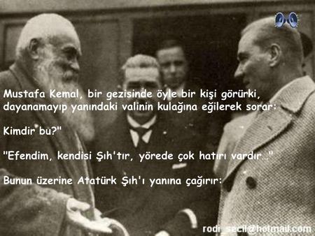 Mustafa Kemal, bir gezisinde öyle bir kişi görürki, dayanamayıp yanındaki valinin kulağına eğilerek sorar: Kimdir bu? Efendim, kendisi Şıh'tır, yörede.
