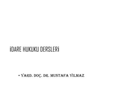 İDARE HUKUKU DERSLERİ Yard. Doç. Dr. Mustafa YILMAZ.